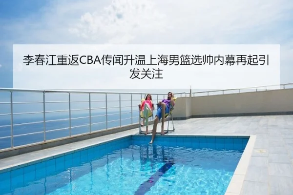 李春江重返CBA传闻升温上海男篮选帅内幕再起引发关注